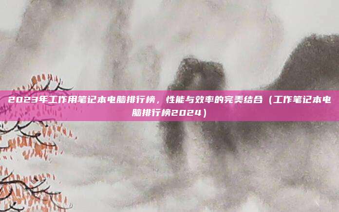 2023年工作用笔记本电脑排行榜,性能与效率的完美结合(工作笔记本电脑排行榜2024)