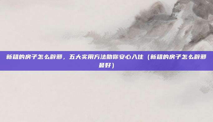 新租的房子怎么辟邪,五大实用方法助你安心入住(新租的房子怎么辟邪最好)