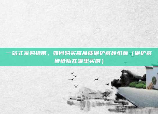 一站式采购指南,如何购买高品质保护瓷砖纸板(保护瓷砖纸板在哪里买的)