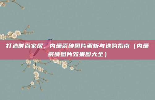 打造时尚家居,内墙瓷砖图片解析与选购指南(内墙瓷砖图片效果图大全)