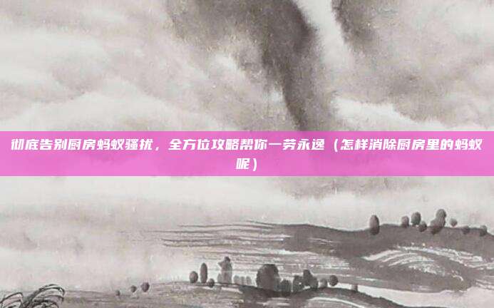 彻底告别厨房蚂蚁骚扰,全方位攻略帮你一劳永逸(怎样消除厨房里的蚂蚁呢)