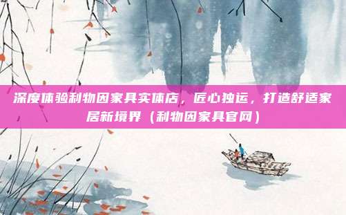 深度体验利物因家具实体店，匠心独运，打造舒适家居新境界（利物因家具官网）