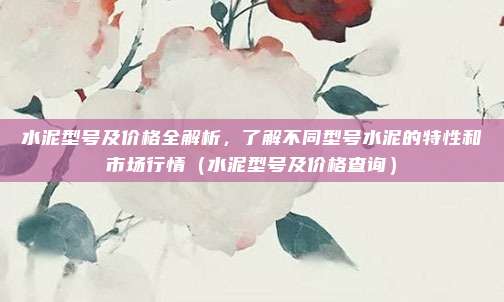 水泥型号及价格全解析，了解不同型号水泥的特性和市场行情（水泥型号及价格查询）