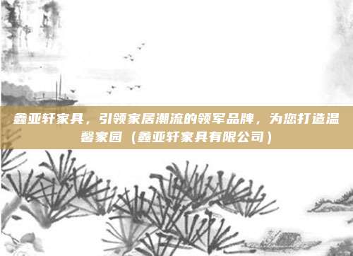 鑫亚轩家具，引领家居潮流的领军品牌，为您打造温馨家园（鑫亚轩家具有限公司）