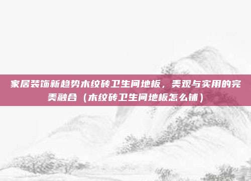 家居装饰新趋势木纹砖卫生间地板,美观与实用的完美融合(木纹砖卫生间地板怎么铺)