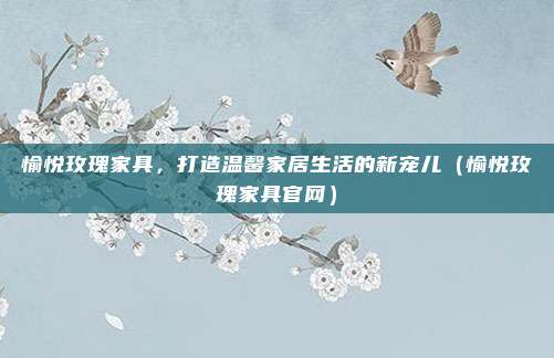 愉悦玫瑰家具,打造温馨家居生活的新宠儿(愉悦玫瑰家具官网)