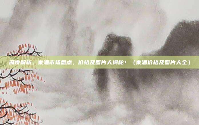 深度解析,家酒市场盘点,价格及图片大揭秘!(家酒价格及图片大全)