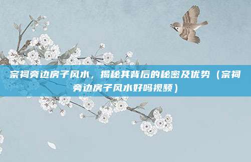 宗祠旁边房子风水,揭秘其背后的秘密及优势(宗祠旁边房子风水好吗视频)