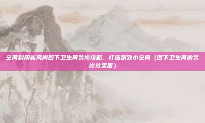 空间利用新风尚凹下卫生间装修攻略，打造精致小空间（凹下卫生间的装修效果图）