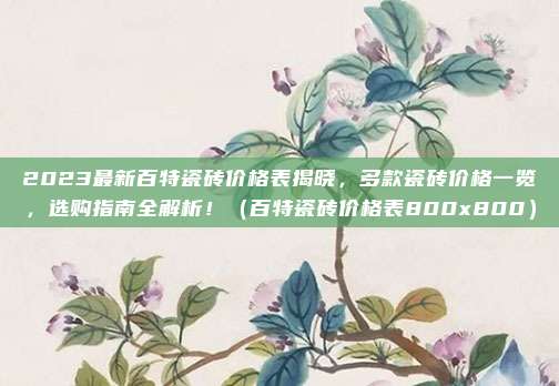 2023最新百特瓷砖价格表揭晓，多款瓷砖价格一览，选购指南全解析！（百特瓷砖价格表800x800）