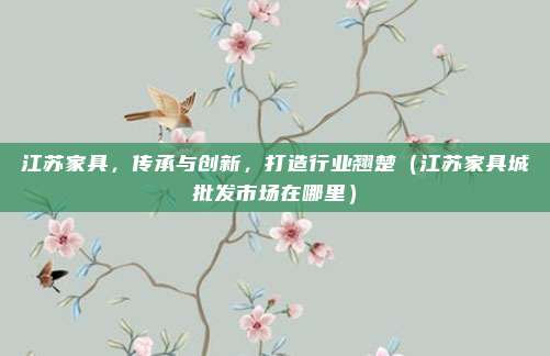 江苏家具，传承与创新，打造行业翘楚（江苏家具城批发市场在哪里）