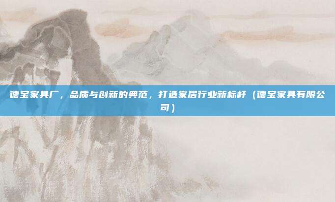 德宝家具厂，品质与创新的典范，打造家居行业新标杆（德宝家具有限公司）