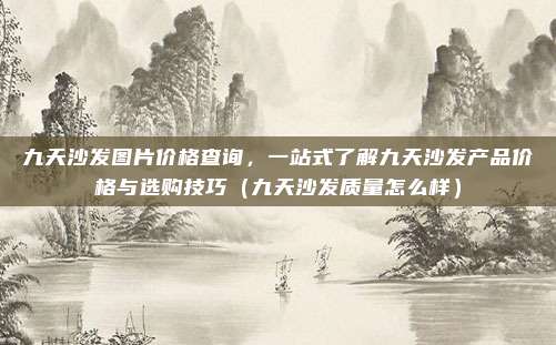 九天沙发图片价格查询,一站式了解九天沙发产品价格与选购技巧(九天沙发质量怎么样)