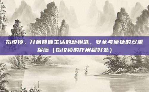 指纹锁,开启智能生活的新钥匙,安全与便捷的双重保障(指纹锁的作用和好处)