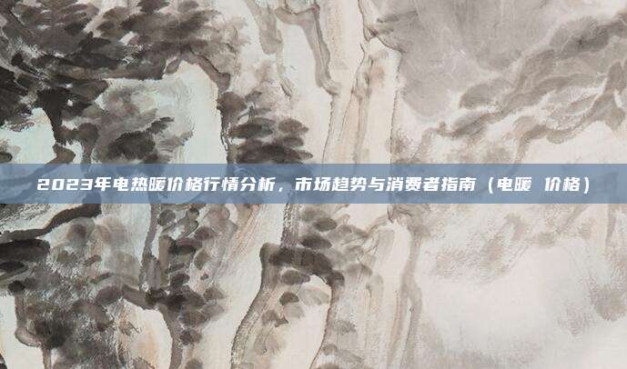 2023年电热暖价格行情分析,市场趋势与消费者指南(电暖 价格)
