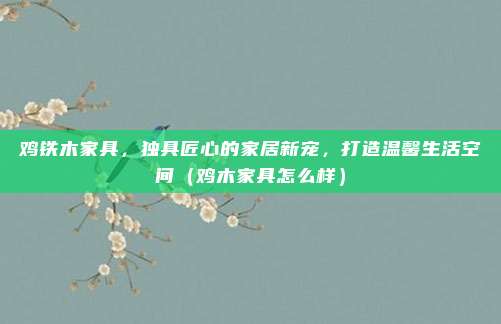 鸡铁木家具,独具匠心的家居新宠,打造温馨生活空间(鸡木家具怎么样)