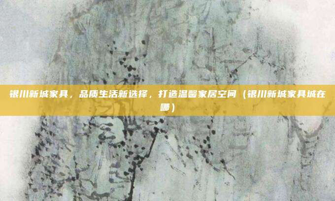 银川新城家具,品质生活新选择,打造温馨家居空间(银川新城家具城在哪)