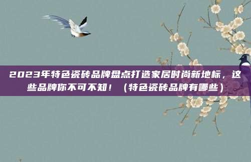 2023年特色瓷砖品牌盘点打造家居时尚新地标，这些品牌你不可不知！（特色瓷砖品牌有哪些）