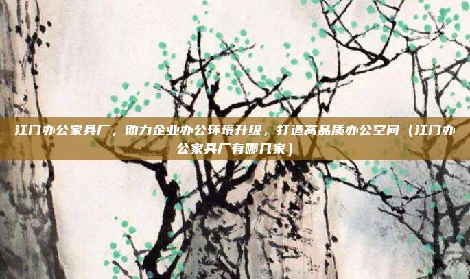江门办公家具厂,助力企业办公环境升级,打造高品质办公空间(江门办公家具厂有哪几家)