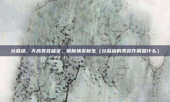 丝瓜络,天然美容秘宝,肌肤焕发新生(丝瓜络的美容作用是什么)