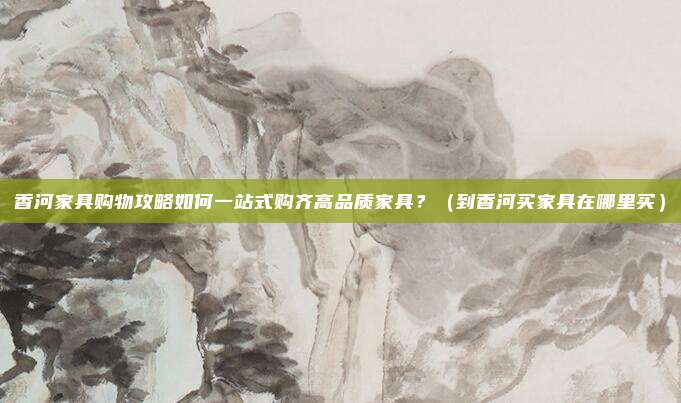 香河家具购物攻略如何一站式购齐高品质家具?(到香河买家具在哪里买)