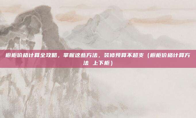 橱柜价格计算全攻略,掌握这些方法,装修预算不超支(橱柜价格计算方法 上下柜)
