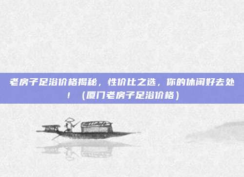 老房子足浴价格揭秘,性价比之选,你的休闲好去处!(厦门老房子足浴价格)