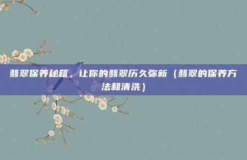 翡翠保养秘籍,让你的翡翠历久弥新(翡翠的保养方法和清洗)