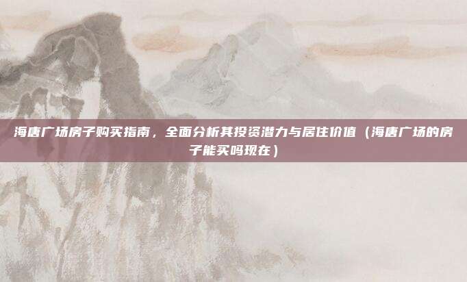 海唐广场房子购买指南,全面分析其投资潜力与居住价值(海唐广场的房子能买吗现在)