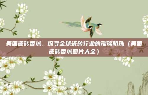 美国瓷砖香城,探寻全球瓷砖行业的璀璨明珠(美国瓷砖香城图片大全)