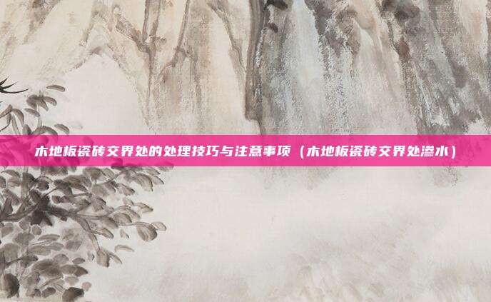 木地板瓷砖交界处的处理技巧与注意事项（木地板瓷砖交界处渗水）