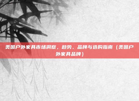 美国户外家具市场洞察,趋势、品牌与选购指南(美国户外家具品牌)