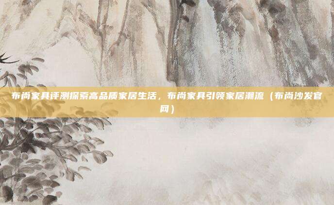 布尚家具评测探索高品质家居生活,布尚家具引领家居潮流(布尚沙发官网)