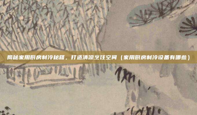 揭秘家用厨房制冷秘籍,打造清凉烹饪空间(家用厨房制冷设备有哪些)