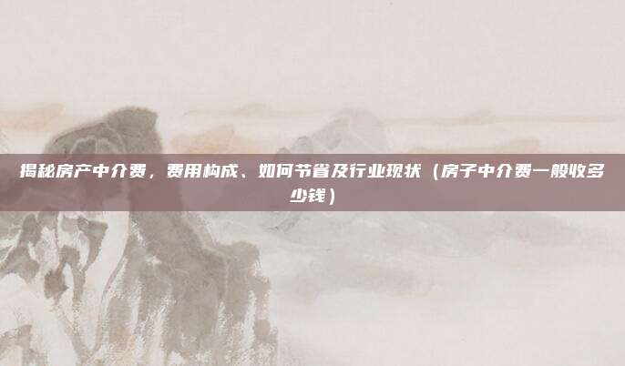 揭秘房产中介费,费用构成、如何节省及行业现状(房子中介费一般收多少钱)