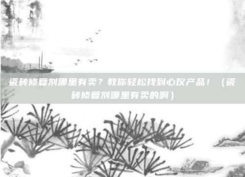瓷砖修复剂哪里有卖?教你轻松找到心仪产品!(瓷砖修复剂哪里有卖的啊)