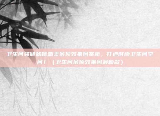 卫生间装修秘籍精美吊顶效果图赏析,打造时尚卫生间空间!(卫生间吊顶效果图最新款)