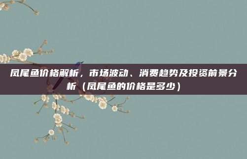 凤尾鱼价格解析,市场波动、消费趋势及投资前景分析(凤尾鱼的价格是多少)