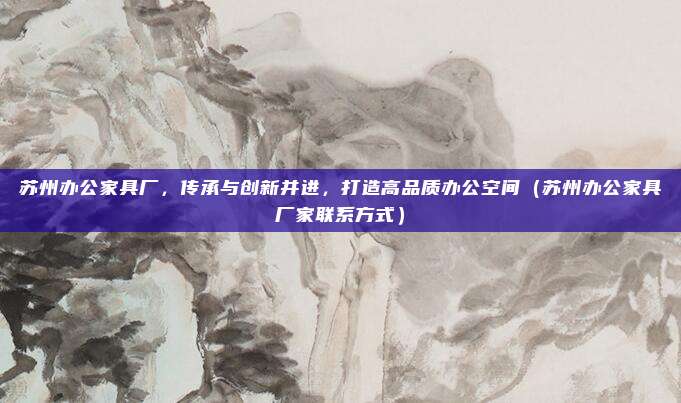 苏州办公家具厂，传承与创新并进，打造高品质办公空间（苏州办公家具厂家联系方式）