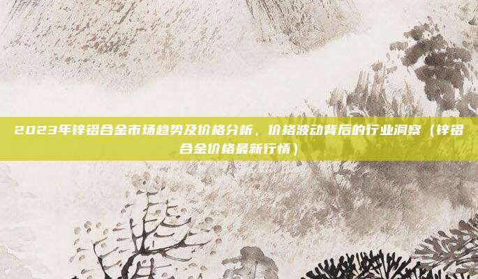 2023年锌铝合金市场趋势及价格分析,价格波动背后的行业洞察(锌铝合金价格最新行情)