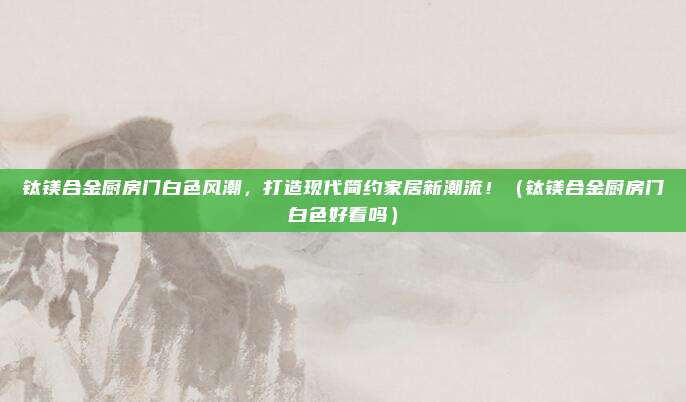 钛镁合金厨房门白色风潮,打造现代简约家居新潮流!(钛镁合金厨房门白色好看吗)
