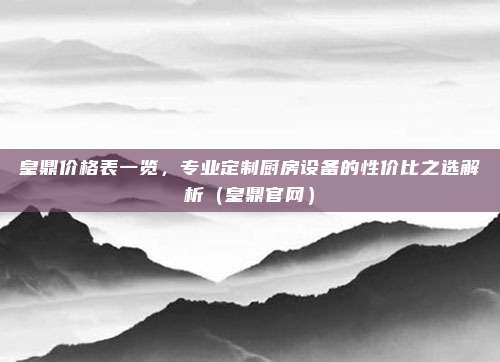 皇鼎价格表一览，专业定制厨房设备的性价比之选解析（皇鼎官网）