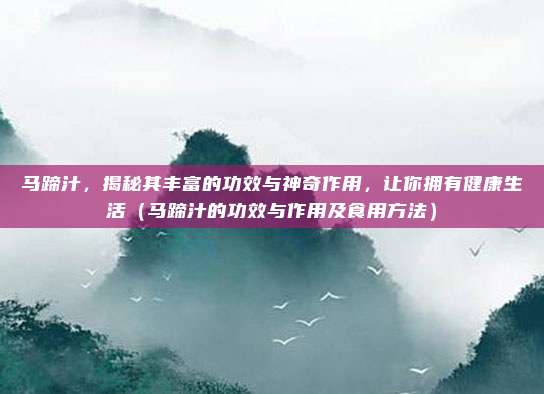 马蹄汁,揭秘其丰富的功效与神奇作用,让你拥有健康生活(马蹄汁的功效与作用及食用方法)