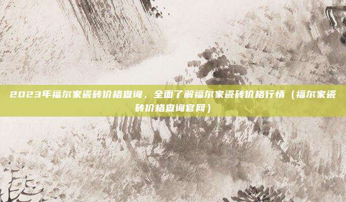 2023年福尔家瓷砖价格查询,全面了解福尔家瓷砖价格行情(福尔家瓷砖价格查询官网)