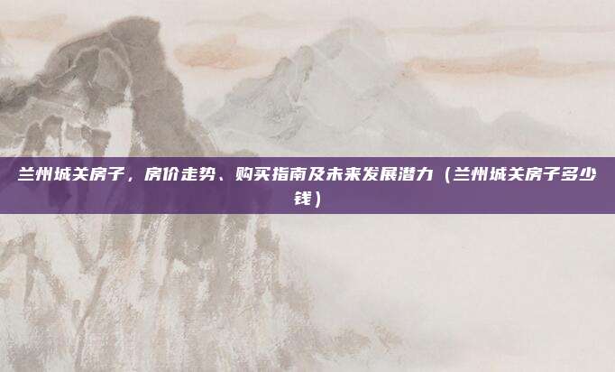 兰州城关房子,房价走势、购买指南及未来发展潜力(兰州城关房子多少钱)