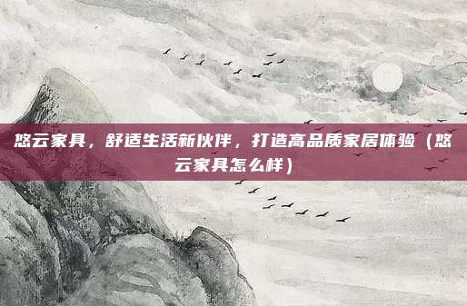 悠云家具,舒适生活新伙伴,打造高品质家居体验(悠云家具怎么样)