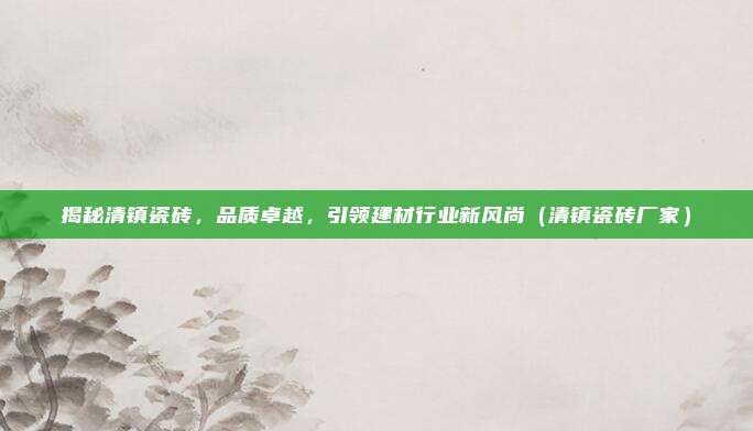 揭秘清镇瓷砖,品质卓越,引领建材行业新风尚(清镇瓷砖厂家)