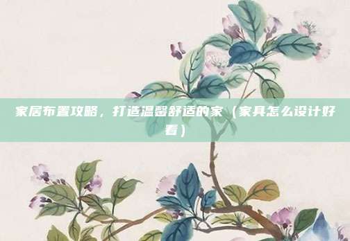 家居布置攻略,打造温馨舒适的家(家具怎么设计好看)