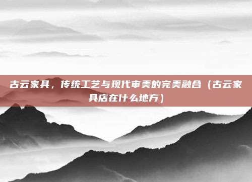 古云家具,传统工艺与现代审美的完美融合(古云家具店在什么地方)