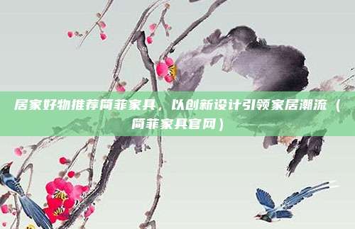 居家好物推荐简菲家具,以创新设计引领家居潮流(简菲家具官网)